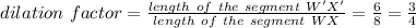dilation \ factor =\frac{length \ of \ the \ segment \ W'X'}{length \ of \ the \ segment \ WX} =\frac{6}{8} =\frac{3}{4}