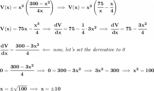 \bf V(x)=x^2\left( \cfrac{300-x^2}{4x} \right)\implies V(x)=x^2\left( \cfrac{75}{x}-\cfrac{x}{4}\right)&#10;\\\\\\&#10;V(x)=75x-\cfrac{x^3}{4}\implies \cfrac{dV}{dx}=75-\cfrac{1}{4}\cdot 3x^2\implies \cfrac{dV}{dx}=75-\cfrac{3x^2}{4}&#10;\\\\\\&#10;\cfrac{dV}{dx}=\cfrac{300-3x^2}{4}\impliedby \textit{now, let's set the derivative to 0}&#10;\\\\\\&#10;0=\cfrac{300-3x^2}{4}\implies 0=300-3x^2\implies 3x^2=300\implies x^2=100&#10;\\\\\\&#10;x=\pm\sqrt{100}\implies x=\pm 10
