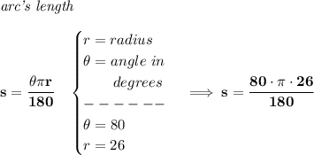 \bf \textit{arc's length}\\\\&#10;s=\cfrac{\theta \pi r}{180}\quad &#10;\begin{cases}&#10;r=radius\\&#10;\theta =angle~in\\&#10;\qquad degrees\\&#10;------\\&#10;\theta = 80\\&#10;r=26&#10;\end{cases}\implies s=\cfrac{80\cdot \pi \cdot 26}{180}