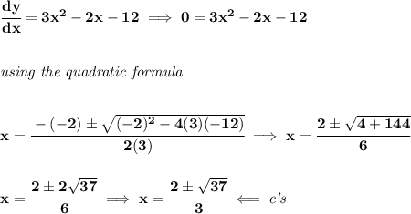 \bf \cfrac{dy}{dx}=3x^2-2x-12\implies 0=3x^2-2x-12&#10;\\\\\\&#10;\textit{using the quadratic formula}&#10;\\\\\\&#10;x=\cfrac{-(-2)\pm\sqrt{(-2)^2-4(3)(-12)}}{2(3)}\implies x=\cfrac{2\pm\sqrt{4+144}}{6}&#10;\\\\\\&#10;x=\cfrac{2\pm 2\sqrt{37}}{6}\implies x=\cfrac{2\pm\sqrt{37}}{3}\impliedby \textit{c's}