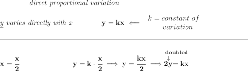 \bf \qquad \qquad \textit{direct proportional variation}&#10;\\\\&#10;\textit{\underline{y} varies directly with \underline{x}}\qquad \qquad y=kx\impliedby&#10;\begin{array}{llll}&#10;k=constant\ of\\&#10;\qquad variation&#10;\end{array}&#10;\\\\[-0.35em]&#10;\rule{34em}{0.25pt}\\\\&#10;x=\cfrac{x}{2}~\hspace{7em}y=k\cdot \cfrac{x}{2}\implies y=\cfrac{kx}{2}\implies \stackrel{doubled}{\stackrel{\downarrow }{2y}=kx}