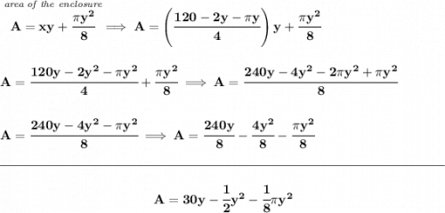 \bf \stackrel{\textit{area of the enclosure}}{A=xy+\cfrac{\pi y^2}{8}}\implies A=\left( \cfrac{120-2y-\pi y}{4} \right)y+\cfrac{\pi y^2}{8}&#10;\\\\\\&#10;A=\cfrac{120y-2y^2-\pi y^2}{4}+\cfrac{\pi y^2}{8}\implies A=\cfrac{240y-4y^2-2\pi y^2+\pi y^2}{8}&#10;\\\\\\&#10;A=\cfrac{240y-4y^2-\pi y^2}{8}\implies A=\cfrac{240y}{8}-\cfrac{4y^2}{8}-\cfrac{\pi y^2}{8}&#10;\\\\[-0.35em]&#10;\rule{34em}{0.25pt}\\\\&#10;~\hfill A=30y-\cfrac{1}{2}y^2-\cfrac{1}{8}\pi y^2~\hfill