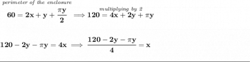 \bf \stackrel{\textit{perimeter of the enclosure}}{60=2x+y+\cfrac{\pi y}{2}}\implies \stackrel{\textit{multiplying by 2}}{120=4x+2y+\pi y}&#10;\\\\\\&#10;120-2y-\pi y=4x\implies \cfrac{120-2y-\pi y}{4}=x&#10;\\\\[-0.35em]&#10;\rule{34em}{0.25pt}