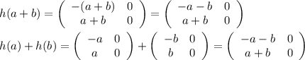 h(a+b)= \left(\begin{array}{cc}-(a+b)&0\\a+b&0\end{array}\right)= \left(\begin{array}{cc}-a-b&0\\a+b&0\end{array}\right) \\  \\ h(a)+h(b)= \left(\begin{array}{cc}-a&0\\a&0\end{array}\right)+ \left(\begin{array}{cc}-b&0\\b&0\end{array}\right)=\left(\begin{array}{cc}-a-b&0\\a+b&0\end{array}\right)