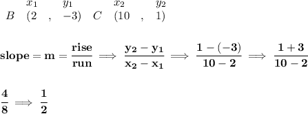 \bf \begin{array}{lllll}&#10;&x_1&y_1&x_2&y_2\\&#10;%   (a,b)&#10;B&({{ 2}}\quad ,&{{ -3}})\quad &#10;%   (c,d)&#10;C&({{ 10}}\quad ,&{{ 1}})&#10;\end{array}&#10;\\\\\\&#10;% slope  = m&#10;slope = {{ m}}= \cfrac{rise}{run} \implies &#10;\cfrac{{{ y_2}}-{{ y_1}}}{{{ x_2}}-{{ x_1}}}\implies \cfrac{1-(-3)}{10-2}\implies \cfrac{1+3}{10-2}&#10;\\\\\\&#10;\cfrac{4}{8}\implies \cfrac{1}{2}