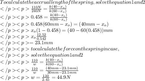 To calculate the accrual length of the spring,solve th equation 1 and 2\\\frac{110N}{240N}=\frac{k(40-x_{o})}{k(60-x_{o})}\\0.458=\frac{k(40-x_{o})}{k(60-x_{o})}\\0.458(60mm-x_{o})=(40mm-x_{o})\\x_{o}(1-0.458)=(40-60(0.458))mm\\x_{o}\frac{12.52}{0.542}\\=23.1mm\\to calculate the force on the spring in case,\\solve the equation 1 and 2\\\frac{110}{w}=\frac{k(40-x_{o})}{k(60-x_{o})}\\\frac{110}{w}=\frac{(40mm-23.1mm)}{30mm-23.1mm}\\w=\frac{110}{2.45}=44.9N