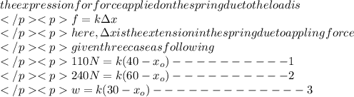 the expression for force applied on the spring due to the load is\\f=k\Delta x\\here,\Delta x is the extension in the spring due to appling force\\given three case as following\\110N=k(40-x_{o})----------1\\240N=k(60-x_{o})----------2\\w=k(30-x_{o})-------------3\\