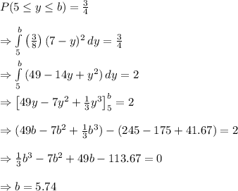 P(5\leq y\leq b)= \frac{3}{4}  \\  \\ \Rightarrow  \int\limits^b_5 {\left(\frac{3}{8}\right)(7-y)^2} \, dy = \frac{3}{4}  \\  \\ \Rightarrow\int\limits^b_5 {(49-14y+y^2)} \, dy=2 \\  \\ \Rightarrow \left[49y-7y^2+ \frac{1}{3}y^3\right]^b_5=2 \\  \\ \Rightarrow (49b-7b^2+\frac{1}{3} b^3)-(245-175+41.67)=2 \\  \\ \Rightarrow  \frac{1}{3} b^3-7b^2+49b-113.67=0 \\  \\ \Rightarrow b=5.74