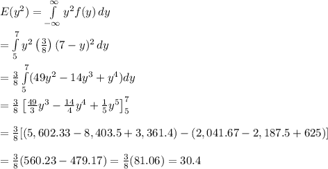 E(y^2)= \int\limits^\infty_{-\infty} {y^2f(y)} \, dy \\ &#10;\\ = \int\limits^7_5 {y^2 \left(\frac{3}{8}\right)(7-y)^2} \, dy\\ \\ = &#10;\frac{3}{8}\int\limits^7_5 (49y^2-14y^3+y^4)dy \\ \\ = \frac{3}{8} &#10;\left[ \frac{49}{3} y^3- \frac{14}{4} y^4+ \frac{1}{5} y^5\right]^7_5 \\&#10; \\ = \frac{3}{8} [(5,602.33-8,403.5+3,361.4)-(2,041.67-2,187.5+625)] \\&#10; \\ = \frac{3}{8} (560.23-479.17)= \frac{3}{8} (81.06)=30.4