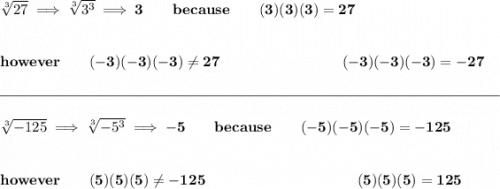 \bf \sqrt[3]{27}\implies \sqrt[3]{3^3}\implies 3\qquad because\qquad (3)(3)(3)=27&#10;\\\\\\&#10;however\qquad (-3)(-3)(-3)\ne 27~\hspace{8em}(-3)(-3)(-3)=-27&#10;\\\\[-0.35em]&#10;\rule{34em}{0.25pt}\\\\&#10;\sqrt[3]{-125}\implies \sqrt[3]{-5^3}\implies -5\qquad because\qquad (-5)(-5)(-5)=-125&#10;\\\\\\&#10;however\qquad (5)(5)(5)\ne -125~\hspace{10em}(5)(5)(5)=125