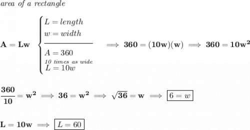 \bf \textit{area of a rectangle}\\\\&#10;A=Lw~~&#10;\begin{cases}&#10;L=length\\&#10;w=width\\[-0.5em]&#10;\hrulefill\\&#10;A=360\\&#10;\stackrel{\textit{10 times as wide}}{L=10w\qquad }&#10;\end{cases}\implies 360=(10w)(w)\implies 360=10w^2&#10;\\\\\\&#10;\cfrac{360}{10}=w^2\implies 36=w^2\implies \sqrt{36}=w\implies \boxed{6=w}&#10;\\\\\\&#10;L=10w\implies \boxed{L=60}