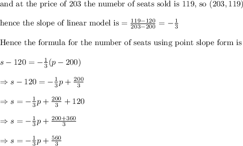 \text{and at the price of 203 the numebr of seats sold is 119, so }(203, 119)\\&#10;\\&#10;\text{hence the slope of linear model is}=\frac{119-120}{203-200}=-\frac{1}{3}\\&#10;\\&#10;\text{Hence the formula for the number of seats using point slope form is}\\&#10;\\&#10;s-120=-\frac{1}{3}(p-200)\\&#10;\\&#10;\Rightarrow s-120=-\frac{1}{3}p+\frac{200}{3}\\&#10;\\&#10;\Rightarrow s=-\frac{1}{3}p+\frac{200}{3}+120\\&#10;\\&#10;\Rightarrow s=-\frac{1}{3}p+\frac{200+360}{3}\\&#10;\\&#10;\Rightarrow s=-\frac{1}{3}p+\frac{560}{3}