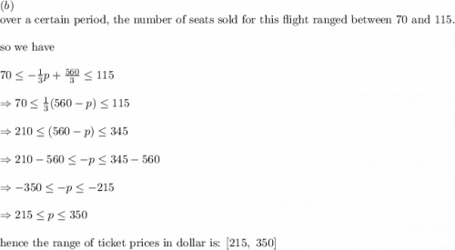 (b)\\&#10;\text{over a certain period, the number of seats sold for this flight ranged between 70 and 115.}\\&#10;\\&#10;\text{so we have}\\&#10;\\&#10;70\leq -\frac{1}{3}p+\frac{560}{3} \leq 115\\&#10;\\&#10;\Rightarrow 70\leq \frac{1}{3}(560-p) \leq 115\\&#10;\\&#10;\Rightarrow 210 \leq (560-p) \leq 345\\&#10;\\&#10;\Rightarrow 210-560 \leq -p \leq 345-560\\&#10;\\&#10;\Rightarrow -350 \leq -p \leq -215\\&#10;\\&#10;\Rightarrow 215\leq p\leq 350\\&#10;\\&#10;\text{hence the range of ticket prices in dollar is: }[215, \ 350]