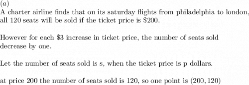 (a)\\&#10;\text{A charter airline finds that on its saturday flights from philadelphia to london, }\\&#10;\text{all 120 seats will be sold if the ticket price is }\$200.\\&#10;\\&#10;\text{However for each }\$3\text{ increase in ticket price, the number of seats sold }\\&#10;\text{decrease by one.}\\&#10;\\&#10;\text{Let the number of seats sold is s, when the ticket price is p dollars.}\\&#10;\\&#10;\text{at price 200 the number of seats sold is 120, so one point is }(200, 120)