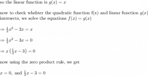 \text{so the linear function is }&#10;g(x)=x\\&#10;\\&#10;\text{now to check whehter the quadratic function f(x) and linear function }g(x)\\&#10;\text{intersects, we solve the equations }f(x)=g(x)\\&#10;\\&#10;\Rightarrow \frac{1}{3}x^2-2x=x\\&#10;\\&#10;\Rightarrow \frac{1}{3}x^2-3x=0\\&#10;\\&#10;\Rightarrow x\left ( \frac{1}{3}x-3 \right )=0\\&#10;\\&#10;\text{now using the zero product rule, we get}\\&#10;\\&#10;x=0 , \text{ and } \frac{1}{3}x-3=0