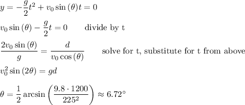 y=-\dfrac{g}{2}t^2+v_0\sin{(\theta)}t=0\\\\v_0\sin{(\theta)}-\dfrac{g}{2}t=0\qquad\text{divide by t}\\\\\dfrac{2v_0\sin{(\theta)}}{g}=\dfrac{d}{v_0\cos{(\theta)}}\qquad\text{solve for t, substitute for t from above}\\\\v_0^2\sin{(2\theta)}=gd\\\\\theta=\dfrac{1}{2}\arcsin{\left(\dfrac{9.8\cdot 1200}{225^2}\right)}\approx 6.72^{\circ}