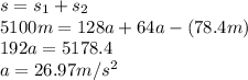 s=s_1+s_2\\ 5100m=128a+64a-(78.4 m)\\ 192 a = 5178.4\\ a= 26.97 m/s^2