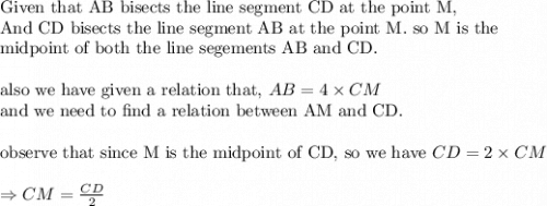 \text{Given that AB bisects the line segment CD at the point M,}\\&#10;\text{And CD bisects the line segment AB at the point M. so M is the }\\&#10;\text{midpoint of both the line segements AB and CD.}\\&#10;\\&#10;\text{also we have given a relation that, }AB=4\times CM\\&#10;\text{and we need to find a relation between AM and CD.}\\&#10;\\&#10;\text{observe that since M is the midpoint of CD, so we have }CD=2\times CM\\&#10;\\&#10;\Rightarrow CM=\frac{CD}{2}