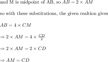 \text{and M is midpoint of AB, so }AB=2\times AM\\&#10;\\&#10;\text{so with these substitutions, the given realtion gives}\\&#10;\\&#10;AB=4\times CM\\&#10;\\&#10;\Rightarrow 2\times AM=4\times \frac{CD}{2}\\&#10;\\&#10;\Rightarrow 2\times AM=2\times CD\\&#10;\\&#10;\Rightarrow AM=CD