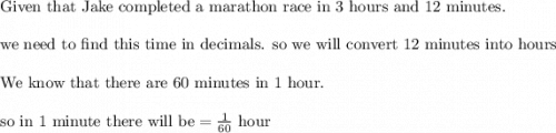 \text{Given that Jake completed a marathon race in 3 hours and 12 minutes.}\\&#10;\\&#10;\text{we need to find this time in decimals. so we will convert 12 minutes into hours}\\&#10;\\&#10;\text{We know that there are 60 minutes in 1 hour. }\\&#10;\\&#10;\text{so in 1 minute there will be}=\frac{1}{60 }\text{ hour}