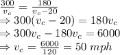 \frac{300}{v_c}=\frac{180}{ v_c-20}\\ \Rightarrow 300(v_c-20)=180 v_c\\ \Rightarrow 300v_c-180v_c=6000\\ \Rightarrow v_c=\frac {6000}{120}=50 \hspace{1mm}mph