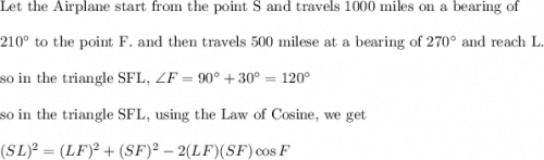 \text{Let the Airplane start from the point S and travels 1000 miles on a bearing of}\\&#10;\\&#10;210^{\circ} \text{ to the point F. and then travels 500 milese at a bearing of }270^{\circ} \text{ and reach L}.\\&#10;\\&#10;\text{so in the triangle SFL, }\angle F=90^{\circ}+30^{\circ}=120^{\circ}\\&#10;\\&#10;\text{so in the triangle SFL, using the Law of Cosine, we get}\\&#10;\\&#10;(SL)^2=(LF)^2+(SF)^2-2(LF)(SF)\cos F