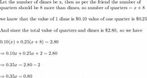 \text{Let the number of dimes be x, then as per the friend the number of }\\&#10;\text{quarters should be 8 more than dimes, so number of quarters}=x+8\\&#10;\\&#10;\text{we know that the value of 1 dime is }\$ 0.10 \text{ value of one quarter is }\$0.25\\&#10;\\&#10;\text{And since the total value of quarters and dimes is }\$2.80, \text{ so we have}\\&#10;\\&#10;0.10(x)+0.25(x+8)=2.80\\&#10;\\&#10;\Rightarrow 0.10x+0.25x+2=2.80\\&#10;\\&#10;\Rightarrow 0.35x=2.80-2\\&#10;\\&#10;\Rightarrow 0.35x=0.80