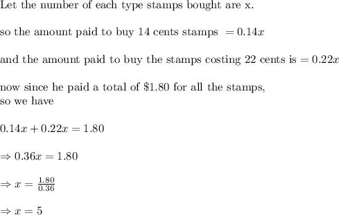 \\&#10;\text{Let the number of each type stamps bought are x.}\\&#10;\\&#10;\text{so the amount paid to buy 14 cents stamps }=0.14 x\\&#10;\\&#10;\text{and the amount paid to buy the stamps costing 22 cents is}=0.22 x\\&#10;\\&#10;\text{now since he paid a total of }\$1.80 \text{ for all the stamps, }\\&#10;\text{so we have}\\&#10;\\&#10;0.14x+0.22 x=1.80\\&#10;\\&#10;\Rightarrow 0.36x=1.80\\&#10;\\&#10;\Rightarrow x=\frac{1.80}{0.36}\\&#10;\\&#10;\Rightarrow x=5