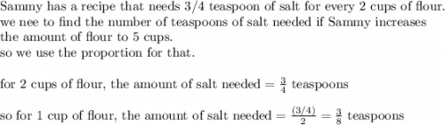 \text{Sammy has a recipe that needs 3/4 teaspoon of salt for every 2 cups of flour.}\\&#10;\text{we nee to find the number of teaspoons of salt needed if Sammy increases}\\&#10;\text{the amount of flour to 5 cups.}\\&#10;\text{so we use the proportion for that.}\\&#10;\\&#10;\text{for 2 cups of flour, the amount of salt needed}=\frac{3}{4} \text{ teaspoons}\\&#10;\\&#10;\text{so for 1 cup of flour, the amount of salt needed}=\frac{(3/4)}{2}=\frac{3}{8} \text{ teaspoons}