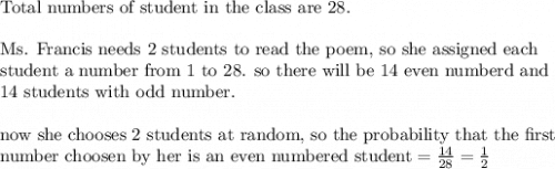 \text{Total numbers of student in the class are 28.}\\&#10;\\&#10;\text{Ms. Francis needs 2 students to read the poem, so she assigned each}\\&#10;\text{student a number from 1 to 28. so there will be 14 even numberd and }\\&#10;\text{14 students with odd number.}\\&#10;\\&#10;\text{now she chooses 2 students at random, so the probability that the first}\\&#10;\text{number choosen by her is an even numbered student}=\frac{14}{28}=\frac{1}{2}