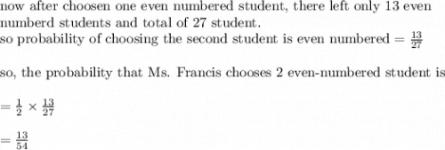 \text{now after choosen one even numbered student, there left only 13 even}\\&#10;\text{numberd students and total of 27 student.}\\&#10;\text{so probability of choosing the second student is even numbered}=\frac{13}{27}\\&#10;\\&#10;\text{so, the probability that Ms. Francis chooses 2 even-numbered student is}\\&#10;\\&#10;=\frac{1}{2}\times \frac{13}{27}\\&#10;\\&#10;=\frac{13}{54}