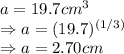 a=19.7cm^{3} \\ \Rightarrow a=(19.7)^{(1/3)}\\ \Rightarrow a=2.70 cm