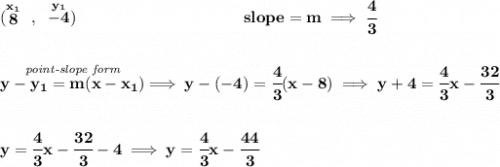 \bf (\stackrel{x_1}{8}~,~\stackrel{y_1}{-4})~\hspace{10em} slope =  m\implies \cfrac{4}{3} \\\\\\ \stackrel{\textit{point-slope form}}{y- y_1= m(x- x_1)}\implies y-(-4)=\cfrac{4}{3}(x-8) \implies y+4=\cfrac{4}{3}x-\cfrac{32}{3} \\\\\\ y=\cfrac{4}{3}x-\cfrac{32}{3}-4\implies y=\cfrac{4}{3}x-\cfrac{44}{3}