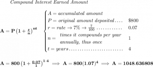 \bf ~~~~~~ \textit{Compound Interest Earned Amount} \\\\ A=P\left(1+\frac{r}{n}\right)^{nt} \quad  \begin{cases} A=\textit{accumulated amount}\\ P=\textit{original amount deposited}\dotfill &\$800\\ r=rate\to 7\%\to \frac{7}{100}\dotfill &0.07\\ n= \begin{array}{llll} \textit{times it compounds per year}\\ \textit{annually, thus once} \end{array}\dotfill &1\\ t=years\dotfill &4 \end{cases} \\\\\\ A=800\left(1+\frac{0.07}{1}\right)^{1\cdot 4}\implies A=800(1.07)^4\implies A = 1048.636808