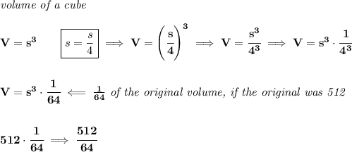 \bf \textit{volume of a cube}\\\\&#10;V=s^3\qquad \boxed{s=\frac{s}{4}}\implies V=\left( \cfrac{s}{4} \right)^3\implies V=\cfrac{s^3}{4^3}\implies V=s^3\cdot \cfrac{1}{4^3}&#10;\\\\\\&#10;V=s^3\cdot \cfrac{1}{64}\impliedby \frac{1}{64}\textit{ of the original volume, if the original was 512}&#10;\\\\\\&#10;512\cdot \cfrac{1}{64}\implies \cfrac{512}{64}