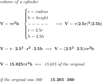 \bf \textit{volume of a cylinder}\\\\&#10;V=\pi r^2 h\quad &#10;\begin{cases}&#10;r=radius\\&#10;h=height\\&#10;-----\\&#10;r=2.5r\\&#10;h=2.5h&#10;\end{cases}\implies V=\pi (2.5r)^2(2.5h)&#10;\\\\\\&#10;V=\pi \cdot 2.5^2\cdot  r^2\cdot 2.5h\implies V=(2.5^2\cdot 2.5)\pi r^2 h&#10;\\\\\\&#10;V=15.625\pi r^2h\impliedby \textit{15.625 of the original}&#10;\\\\\\&#10;\textit{if the original was 360}\qquad 15.265\cdot 360