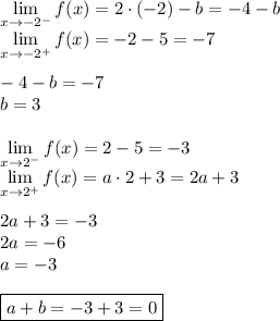 \displaystyle \lim_{x\to-2^-}f(x)=2\cdot(-2)-b=-4-b\\ \lim_{x\to-2^+}f(x)=-2-5=-7\\\\ -4-b=-7\\ b=3\\\\ \lim_{x\to2^-}f(x)=2-5=-3\\ \lim_{x\to2^+}f(x)=a\cdot2+3=2a+3\\\\ 2a+3=-3\\ 2a=-6\\ a=-3\\\\ \boxed{a+b=-3+3=0}