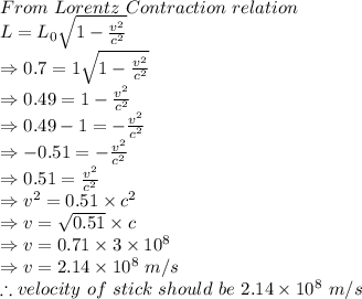 From\ Lorentz\ Contraction\ relation\\L=L_0\sqrt{1-\frac {v^2}{c^2}}\\\Rightarrow 0.7=1\sqrt {1-\frac {v^2}{c^2}}\\\Rightarrow 0.49=1-\frac {v^2}{c^2}\\\Rightarrow 0.49-1=-\frac {v^2}{c^2}\\\Rightarrow -0.51=-\frac {v^2}{c^2}\\\Rightarrow 0.51=\frac {v^2}{c^2}\\\Rightarrow v^2=0.51\times c^2\\\Rightarrow v=\sqrt{0.51} \times c\\\Rightarrow v=0.71\times 3\times 10^8\\\Rightarrow v=2.14\times 10^8\ m/s\\\therefore velocity\ of\ stick\ should\ be\ 2.14\times 10^8\ m/s
