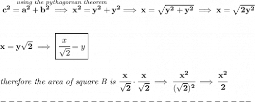 \bf \stackrel{\textit{using the pythagorean theorem}}{c^2=a^2+b^2\implies x^2=y^2+y^2}\implies x=\sqrt{y^2+y^2}\implies x=\sqrt{2y^2} \\\\\\ x=y\sqrt{2}\implies \boxed{\cfrac{x}{\sqrt{2}}=y} \\\\\\ \textit{therefore the area of square B is }\cfrac{x}{\sqrt{2}}\cdot \cfrac{x}{\sqrt{2}}\implies \cfrac{x^2}{(\sqrt{2})^2}\implies \cfrac{x^2}{2}\\\\ -------------------------------