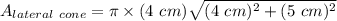 A_{lateral~cone} = \pi \times (4~cm)\sqrt{(4~cm)^2 + (5~cm)^2}