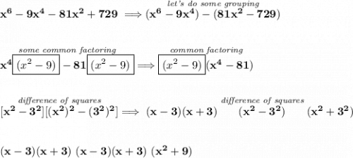 \bf x^6-9x^4-81x^2+729\implies \stackrel{\textit{let's do some grouping}}{(x^6-9x^4)-(81x^2-729)} \\\\\\ \stackrel{\textit{some common factoring}}{x^4\boxed{(x^2-9)}-81\boxed{(x^2-9)}}\implies \stackrel{\textit{common factoring}}{\boxed{(x^2-9)}(x^4-81)} \\\\\\ \stackrel{\textit{difference of squares}}{[x^2-3^2][(x^2)^2-(3^2)^2]}\implies (x-3)(x+3)\stackrel{\textit{difference of squares}}{(x^2-3^2)}(x^2+3^2) \\\\\\ (x-3)(x+3)~(x-3)(x+3)~(x^2+9)