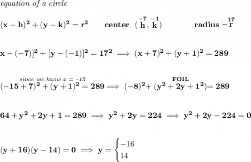 \bf \textit{equation of a circle}\\\\ (x- h)^2+(y- k)^2= r^2\qquad center~~(\stackrel{-7}{ h},\stackrel{-1}{ k})\qquad \qquad radius=\stackrel{17}{ r}\\\\\\\[x-(-7)]^2+[y-(-1)]^2=17^2\implies (x+7)^2+(y+1)^2=289\\\\\\\stackrel{\textit{since we know x = -15}}{(-15+7)^2+(y+1)^2=289}\implies (-8)^2+\stackrel{FOIL}{(y^2+2y+1^2)}=289\\\\\\64+y^2+2y+1=289\implies y^2+2y=224\implies y^2+2y-224=0\\\\\\(y+16)(y-14)=0\implies y=\begin{cases}-16\\14\end{cases}
