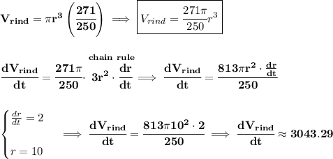 \bf V_{rind}=\pi r^3\left( \cfrac{271}{250}\right)\implies \boxed{V_{rind}=\cfrac{271\pi }{250}r^3}&#10;\\\\\\&#10;\cfrac{dV_{rind}}{dt}=\cfrac{271\pi }{250}\cdot \stackrel{chain~rule}{3r^2\cdot \cfrac{dr}{dt}}\implies \cfrac{dV_{rind}}{dt}=\cfrac{813\pi r^2\cdot \frac{dr}{dt}}{250}&#10;\\\\\\&#10;\begin{cases}&#10;\frac{dr}{dt}=2\\\\&#10;r=10&#10;\end{cases}\implies \cfrac{dV_{rind}}{dt}=\cfrac{813\pi 10^2\cdot 2}{250}\implies \cfrac{dV_{rind}}{dt}\approx 3043.29