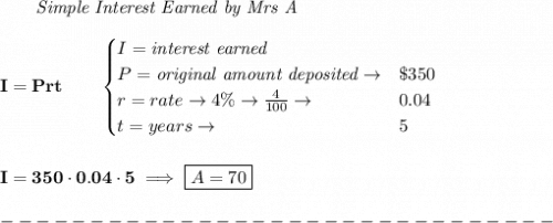 \bf \qquad \textit{Simple Interest Earned by Mrs A}\\\\&#10;I = Prt\qquad &#10;\begin{cases}&#10;I=\textit{interest earned}\\&#10;P=\textit{original amount deposited}\to& \$350\\&#10;r=rate\to 4\%\to \frac{4}{100}\to &0.04\\&#10;t=years\to &5&#10;\end{cases}&#10;\\\\\\&#10;I=350\cdot 0.04\cdot 5\implies \boxed{A=70}\\\\&#10;-------------------------------\\\\