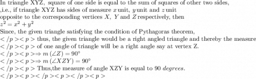 {\text{In triangle XYZ}},{\text{ square of one side is equal to the sum of squares of other two sides, }} \hfill \\ {\text{,i}}{\text{.e}}{\text{., if triangle XYZ has sides of measure }}x\,{\text{unit, }}y\,{\text{unit and }}z\,{\text{unit}} \hfill \\ {\text{opposite to the corresponding vertices }}X,{\text{ }}Y\,{\text{and }}Z\,{\text{respectively, then}} \hfill \\ {z^2} = {x^2} + {y^2} \hfill \\ {\text{Since, the given triangle satisfying the condition of Pythagoras theorem, }} \hfill \\{\text{thus, the given triangle would be a right angled triangle and thereby the measure}} \hfill \\{\text{of one angle of triangle will be a right angle say at vertex Z}}{\text{.}} \hfill \\\Rightarrow m\left( {\angle Z} \right) = 90^\circ  \hfill \\\Rightarrow m\left( {\angle XZY} \right) = 90^\circ  \hfill \\{\text{Thus,the measure of angle XZY is equal to }}90{\text{ }}degrees. \hfill \\