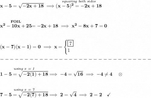 \bf x-5=\sqrt{-2x+18}\implies \stackrel{\textit{squaring both sides}}{(x-5)^2=-2x+18} \\\\\\ \stackrel{FOIL}{x^2-10x+25}=-2x+18\implies x^2-8x+7=0 \\\\\\ (x-7)(x-1)=0\implies x= \begin{cases} \boxed{7}\\ 1 \end{cases}\\\\ -------------------------------\\\\ \stackrel{\textit{using x = 1}}{1-5=\sqrt{-2(1)+18}}\implies -4=\sqrt{16}\implies -4\ne 4\quad \otimes \\\\\\ \stackrel{\textit{using x = 7}}{7-5=\sqrt{-2(7)+18}}\implies 2=\sqrt{4}\implies 2=2\quad \checkmark