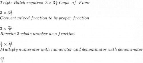 Triple \; Batch \; requires\; \; 3 \times 3\frac{2}{7} \; Cups\; \; of\; \; Flour\\ \\ 3 \times 3\frac{2}{7}\\ Convert \; mixed \; fraction\; to\; improper\; fraction\\ \\ 3 \times \frac{23}{7} \\ Rewrite\; 3\; whole\; number\; as\; a\; fraction\\ \\ \frac{3}{1} \times\frac{23}{7} \\ Multiply\; numerator\; with\; numerator\; and\; denominator\; with\; denominator\\ \\ \frac{69}{7}