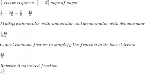 \frac{5}{9} \; recipe \; requires\; \;  \frac{5}{9}\;  \cdot\;  2\frac{3}{5} \; cups \; of\;  sugar\\ \\ \frac{5}{9}\;  \cdot\;  2\frac{3}{5}=\frac{5}{9}\;  \cdot\;  \frac{13}{5}\\\\ Multiply \; numerator \; with \; numerator\; and\; denominator\; with \; denominator \\ \\ \frac{5 \cdot 13 }{9 \cdot 5} \\ \\ Cancel \; common \; factors \; to \; simplify \; the\; fraction\; to\; its\; lowest\; terms\\ \\ \frac{13}{9}\\  \\ Rewrite \; it \; as\; mixed\; fraction\\1\frac{4}{9}