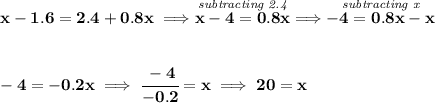 \bf x-1.6=2.4+0.8x\implies \stackrel{\textit{subtracting 2.4}}{x-4=0.8x}\implies \stackrel{\textit{subtracting x}}{-4=0.8x-x} \\\\\\ -4=-0.2x\implies \cfrac{-4}{-0.2}=x\implies 20=x