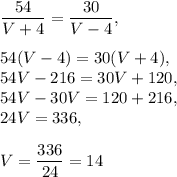 \dfrac{54}{V+4}=\dfrac{30}{V-4},\\ \\ 54(V-4)=30(V+4),\\ 54V-216=30V+120,\\54V-30V=120+216, \\ 24V=336, \\ \\ V=\dfrac{336}{24}=14